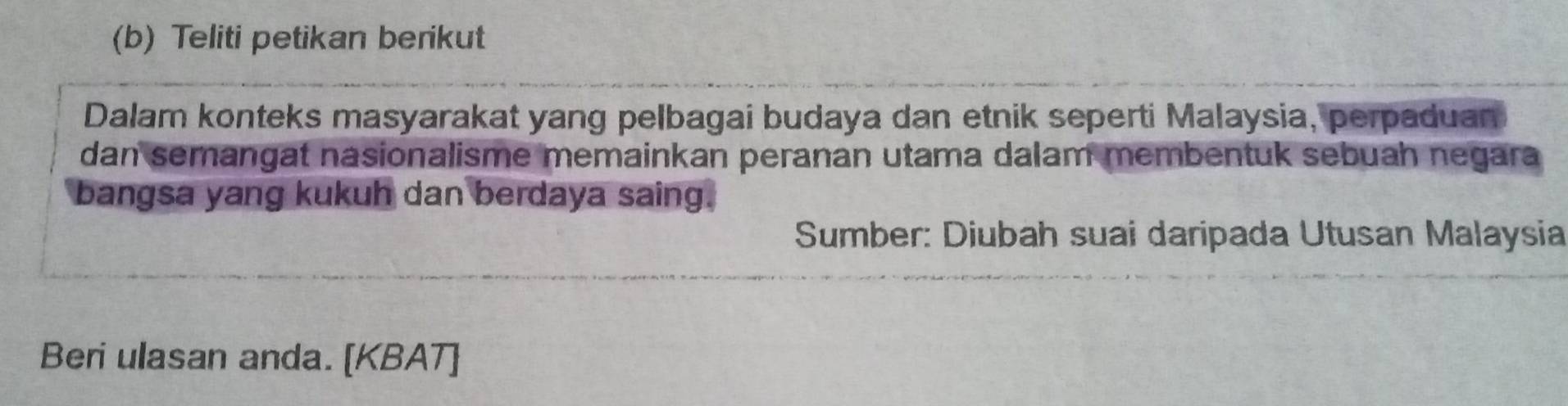 Teliti petikan berikut 
Dalam konteks masyarakat yang pelbagai budaya dan etnik seperti Malaysia, perpaduan 
dan semangat nasionalisme memainkan peranan utama dalam membentuk sebuah negara 
bangsa yang kukuh dan berdaya saing. 
Sumber: Diubah suai daripada Utusan Malaysia 
Beri ulasan anda. [KBAT]