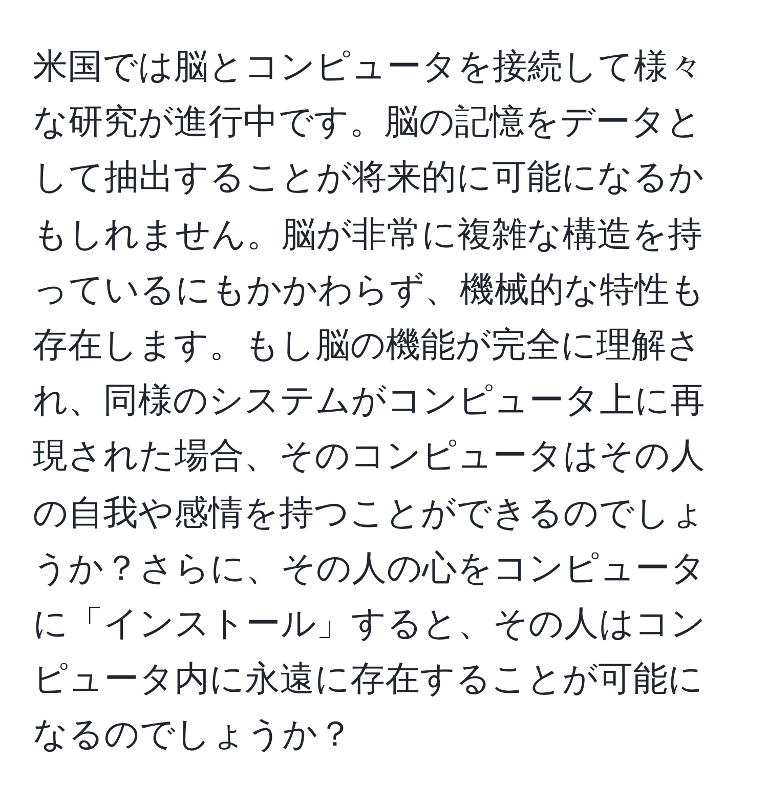 米国では脳とコンピュータを接続して様々な研究が進行中です。脳の記憶をデータとして抽出することが将来的に可能になるかもしれません。脳が非常に複雑な構造を持っているにもかかわらず、機械的な特性も存在します。もし脳の機能が完全に理解され、同様のシステムがコンピュータ上に再現された場合、そのコンピュータはその人の自我や感情を持つことができるのでしょうか？さらに、その人の心をコンピュータに「インストール」すると、その人はコンピュータ内に永遠に存在することが可能になるのでしょうか？