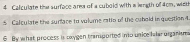 Calculate the surface area of a cuboid with a length of 4cm, width 
5 Calculate the surface to volume ratio of the cuboid in question 4. 
6 By what process is oxygen transported into unicellular organisms