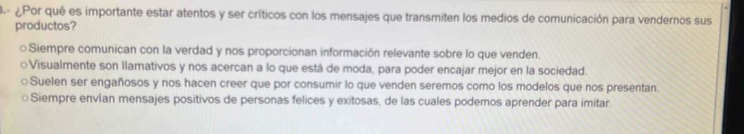 3- ¿Por qué es importante estar atentos y ser críticos con los mensajes que transmiten los medios de comunicación para vendernos sus
productos?
○Siempre comunican con la verdad y nos proporcionan información relevante sobre lo que venden.
○Visualmente son llamativos y nos acercan a lo que está de moda, para poder encajar mejor en la sociedad.
Suelen ser engañosos y nos hacen creer que por consumir lo que venden seremos como los modelos que nos presentan.
Siempre envían mensajes positivos de personas felices y exitosas, de las cuales podemos aprender para imitar.