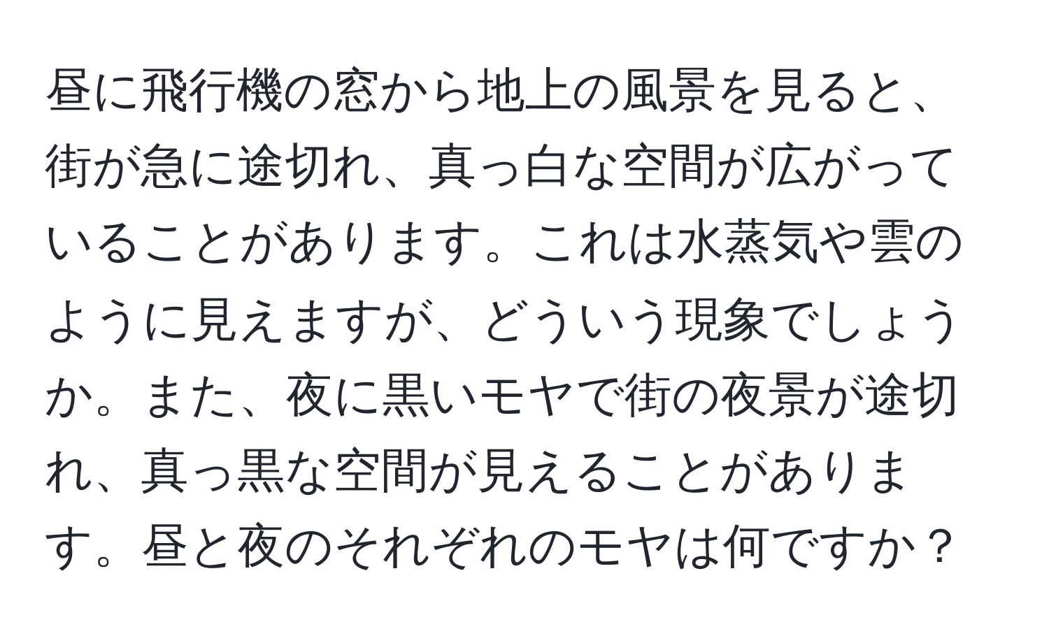 昼に飛行機の窓から地上の風景を見ると、街が急に途切れ、真っ白な空間が広がっていることがあります。これは水蒸気や雲のように見えますが、どういう現象でしょうか。また、夜に黒いモヤで街の夜景が途切れ、真っ黒な空間が見えることがあります。昼と夜のそれぞれのモヤは何ですか？