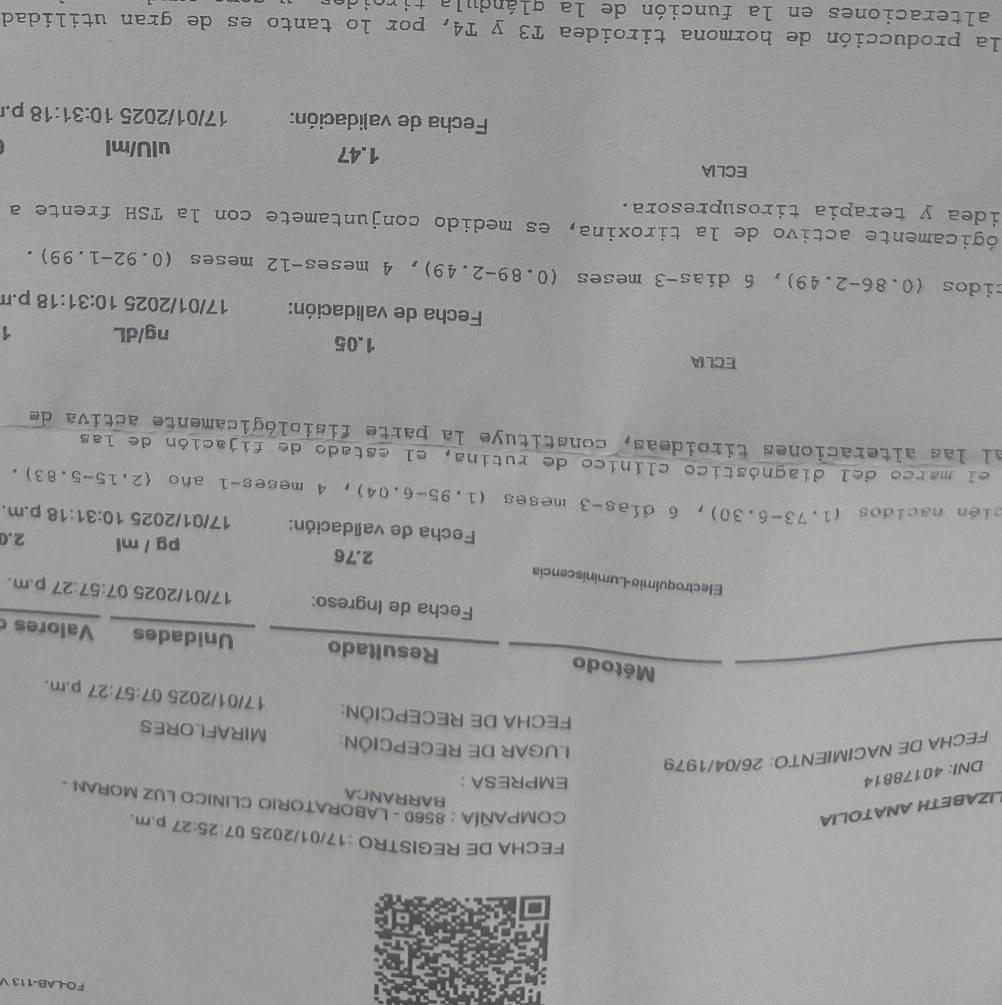 FO-LAB-113 V 
FECHA DE REGISTRO :17/01/2025 07 :25:27 p.m, 
BARRANCA 
LIZABETH ANATOLIA COMPAÑÍA : 8560 - LABORATORIO CLINICO LUZ MORAN - 
DNI: 40178814 
EMPRESA ： 
FECHA DE NACIMIENTO: 26/04/1979 
LUGAR DE RECEPCIÓN: MIRAFLORES 
FECHA DE RECEPCIÓN: 17/01/2025 07:57:27 p.m. 
Método Resultado Unidades Valores 
Fecha de Ingreso: 17/01/2025 7:57:27 p.m. 
Electroquimio-Luminiscencia
2.76 pg / ml 2.0 
Fecha de validación: 17/01/2025 10:31:18 p.m. 
cién nacidos ( 1,73-6 。 30 ), 6 días- 3 meses (1.95-6.04), 4 meses - 1 año (2. 15-5.8
3。 
el marco del diagnóstico clínico de rutina, el estado de fijación de las 
al las alteraciones tiroideas, constituye la parte fisiológicamente activa de 
ECLIA 1.05 
ng/dL 1 
Fecha de validación: 17/01/2025 10:31:18 p.π 
cidos (0.86-2.49) , 6 días -3 meses (0.89-2.49), 4 meses -12 meses (0.92-1.99). 
ógicamente activo de la tiroxina, es medido conjuntamete con la TSH frente a 
idea y terapia tirosupresora. 
ECLIA 
1. 47 uIU/ml 
Fecha de validación: 17/01/2025 10:31:18 p. 
la producción de hormona tiroidea T3 y T4, por lo tanto es de gran utilidad 
alteraciones en la función de la glándula tiroid