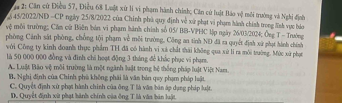 ău 2: Căn cứ Điều 57, Điều 68 Luật xử lí vi phạm hành chính; Căn cứ luật Bảo vệ môi trường và Nghị định
số 45/2022/NĐ -CP ngày 25/8/2022 của Chính phủ quy định về xử phạt vi phạm hành chính trong lĩnh vực bảo
vệ môi trường; Căn cứ Biên bản vi phạm hành chính số 05/ BB -VPHC lập ngày 26/03/2024; Ông T - Trưởng
phòng Cảnh sát phòng, chống tội phạm về môi trường, Công an tỉnh NĐ đã ra quyết định xử phạt hành chính
với Công ty kinh doanh thực phầm TH đã có hành vi xà chất thải không qua xử lí ra môi trường. Mức xử phạt
là 50 000 000 đồng và đình chỉ hoạt động 3 tháng để khắc phục vi phạm.
A. Luật Bảo vệ môi trường là một ngành luật trong hệ thống pháp luật Việt Nam.
B. Nghị định của Chính phủ không phải là văn bản quy phạm pháp luật.
C. Quyết định xử phạt hành chính của ông T là văn bản áp dụng pháp luật.
D. Quyết định xử phạt hành chính của ông T là văn bản luật.