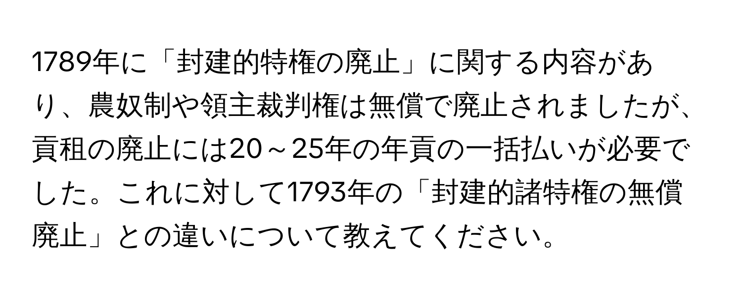 1789年に「封建的特権の廃止」に関する内容があり、農奴制や領主裁判権は無償で廃止されましたが、貢租の廃止には20～25年の年貢の一括払いが必要でした。これに対して1793年の「封建的諸特権の無償廃止」との違いについて教えてください。