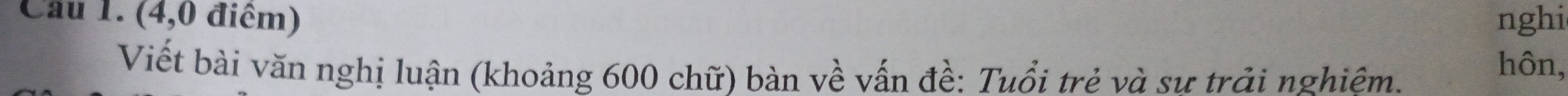Cầu 1. (4,0 điểm) nghi 
Viết bài văn nghị luận (khoảng 600 chữ) bàn về vấn đề: Tuổi trẻ và sư trải nghiêm. 
hôn,