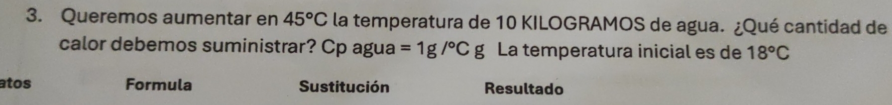 Queremos aumentar en 45°C la temperatura de 10 KILOGRAMOS de agua. ¿Qué cantidad de 
calor debemos suministrar? Cp agua =1g/^circ Cg La temperatura inicial es de 18°C
atos Formula Sustitución Resultado