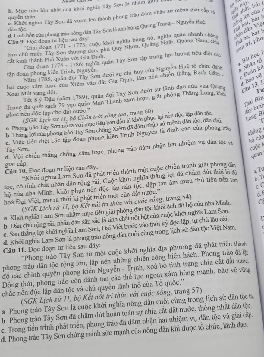 b. Mục tiêu lớn nhất của khởi nghĩa Tây Sơn là nhăm giúp U
c. Khởi nghĩa Tây Sơn đã vươn lên thành phong trào đàm nhận sứ mệnh giai cấp và gày này
quyền thần.
nhứ nhất, bài 
d. Linh hồn của phong trào nông dân Tây Sơn là anh hùng Quang Trung - Nguyễn Huệ, lãng lợi của 
dân tộc.
Thứ hai, bài I
Giai đoạn 1771 - 1773: cuộc khởi nghĩa bùng nổ, nghĩa quân nhanh chóng dhân dân Việ
Câu 9. Đọc đoạn tư liệu sau đây:
làm chủ miền Tây Sơn thượng đạo, phủ Quy Nhơn, Quảng Ngãi, Quảng Nam, chia Thứ ba, bài H
nưu trí, pho
Bài học 1
cắt kinh thành Phủ Xuân với Gia Định.
Giai đoạn 1774 - 1786: nghĩa quân Tây Sơn tập trung lực lượng tiêu diệt các
Năm 1785, quân đội Tây Sơn dưới sự chì huy của Nguyễn Huệ tổ chức đánh b Nhân tổ
tập đoàn phong kiến Trịnh, Nguyễn.
bai cuộc xâm lược của Xiêm vào đất Gia Định, làm nên chiến thắng Rạch Gầm -  Đoàn kể
đ Bảo vệ
Tư
Tết Kỷ Dậu (năm 1789), quân đội Tây Sơn dưới sự lãnh đạo của vua Quang Câu 13. E
Xoài Mút vang đội.
Thái Bìn
Trung đã quét sạch 29 vạn quân Mãn Thanh xâm lược, giải phóng Thăng Long, khỏi
phục nền độc lập cho đất nước.”
(SGK Lịch sử 11, bộ Chân trời sáng tạo, trang 60)
đầy binh
T
a. Phong trào Tây Sơn nổ ra với mục tiêu ban đầu là khôi phục lại nền độc lập dân tộc.
b. Thắng lợi của phong trào Tây Sơn chồng Xiêm đã đảm nhận sứ mệnh dân tộc, dân chủ Long Bi
c. Việc tiêu diệt các tập đoàn phong kiến Trịnh Nguyễn là đinh cao của phong trảo
khẳng
d. Với chiến thắng chống xâm lược, phong trào đảm nhận hai nhiệm vụ dân tộc và hộ của
Tây Sơn.
cuộc k
quan
giai cấp.
Câu 10. Đọc đoạn tư liệu sau đây:
*Khởi nghĩa Lam Sơn đã phát triển thành một cuộc chiến tranh giải phóng dân
tộc, có tính chắt nhân dân rộng rãi. Cuộc khởi nghĩa thắng lợi đã chấm dứt thời kì độ a. Tu
c. C
hộ của nhà Minh, khôi phục nền độc lập dân tộc, đập tan âm mưu thủ tiêu nền văn b. Ti
hoá Đại Việt, mở ra thời kì phát triển mới của đất nước.”
(SGK Lịch sử 11, bộ Kết nổi tri thức với cuộc sống, trang 54)
d. I
a. Khởi nghĩa Lam Sơn nhằm mục tiêu giải phóng dân tộc khỏi ách đô hộ của nhà Minh. C
b. Dân chủ rộng rãi, nhân dân sâu sắc là tính chất nổi bật của cuộc khởi nghĩa Lam Son.
c. Sau thắng lợi khởi nghĩa Lam Sơn, Đại Việt bước vào thời kỳ độc lập, tự chủ lâu dài.
t
d. Khởi nghĩa Lam Sơn là phong trào nông dân cuối cùng trong lịch sử dân tộc Việt Nam. I
Câu 11. Đọc đoạn tư liệu sau đây:
*Phong trào Tây Sơn từ một cuộc khởi nghĩa địa phương đã phát triền thành
phong trào dân tộc rộng lớn, lập nên những chiến công hiền hách. Phong trào đã lật
đỗ các chính quyền phong kiến Nguyễn - Trịnh, xoá bỏ tình trạng chia cắt đất nước.
Đồng thời, phong trào còn đánh tan các thế lực ngoại xâm hùng mạnh, bảo vệ vững
chắc nền độc lập dân tộc và chủ quyền lãnh thổ của Tổ quốc.''
(SGK Lịch sử 11, bộ Kết nổi tri thức với cuộc sống, trang 57)
a. Phong trào Tây Sơn là cuộc khởi nghĩa nông dân cuối cùng trong lịch sử dân tộc ta,
b. Phong trào Tây Sơn đã chấm dứt hoàn toàn sự chia cắt đất nước, thống nhất dân tộc.
c. Trong tiến trình phát triển, phong trào đã đảm nhận hai nhiệm vụ dân tộc và giai cấp.
d. Phong trào Tây Sơn chứng minh sức mạnh của nông dân khi được tổ chức, lãnh đạo.