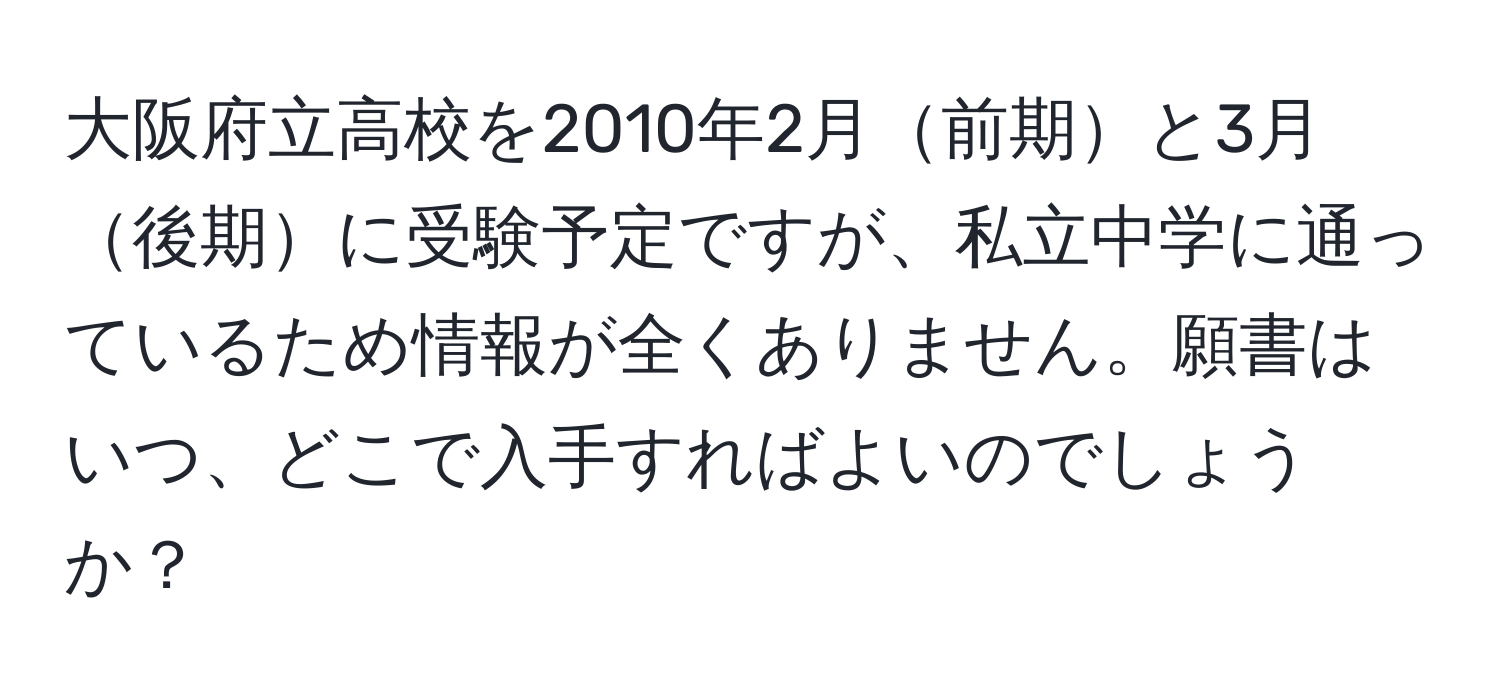 大阪府立高校を2010年2月前期と3月後期に受験予定ですが、私立中学に通っているため情報が全くありません。願書はいつ、どこで入手すればよいのでしょうか？