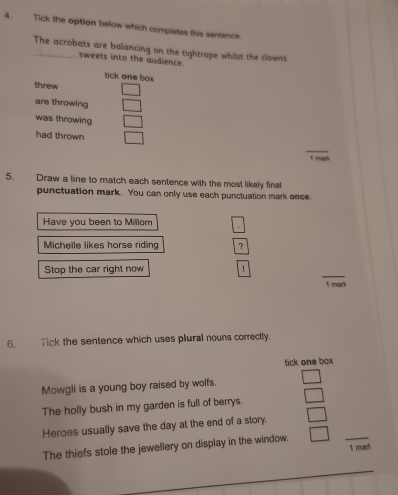 Tick the option below which complates this sentence.
The acrobats are balancing on the tightrope whilst the clowns
sweets into the audience.
tick one box
threw
are throwing
was throwing
had thrown
_
1 mark
5. Draw a line to match each sentence with the most likely final
punctuation mark. You can only use each punctuation mark once.
Have you been to Millom
Michelle likes horse riding ？
_
Stop the car right now !
1 mark
6. lick the sentence which uses plural nouns correctly.
tick one box
Mowgli is a young boy raised by wolfs.
The holly bush in my garden is full of berrys.
Heroes usually save the day at the end of a story.
The thiefs stole the jewellery on display in the window. _1 mari
_