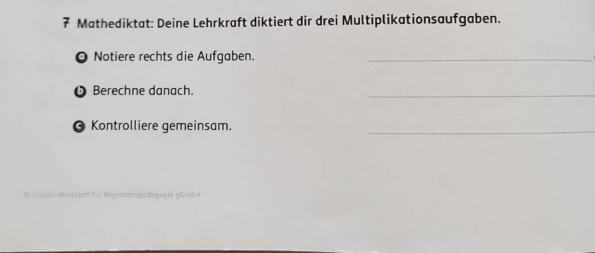 Mathediktat: Deine Lehrkraft diktiert dir drei Multiplikationsaufgaben. 
Notiere rechts die Aufgaben._ 
O Berechne danach. 
_ 
Kontrolliere gemeinsam. 
_ 
© SchlaU-Werkstatt für Migrationspädagogik gGmbH