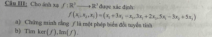 Câu III: Cho ánh xạ f:R^3to R^3 được xác định:
f(x_1,x_2,x_3)=(x_1+3x_2-x_3,3x_1+2x_3,5x_1-3x_2+5x_3)
a) Chứng minh rằng ƒ là một phép biến đồi tuyến tính
b) Tìm ker (f), Im(f).