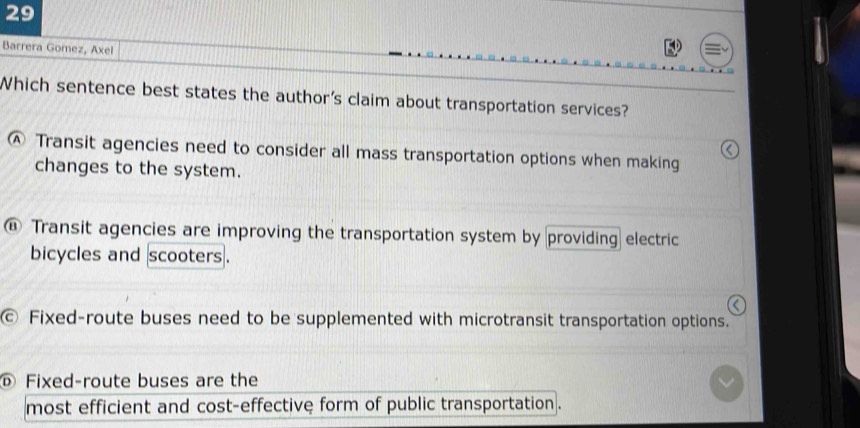 Barrera Gomez, Axel
Which sentence best states the author's claim about transportation services?
Ⓐ Transit agencies need to consider all mass transportation options when making
changes to the system.
@ Transit agencies are improving the transportation system by providing electric
bicycles and scooters.
c Fixed-route buses need to be supplemented with microtransit transportation options.
© Fixed-route buses are the
most efficient and cost-effective form of public transportation .