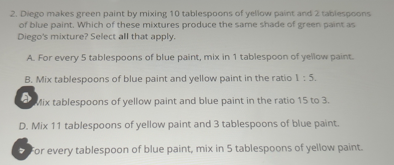 Diego makes green paint by mixing 10 tablespoons of yellow paint and 2 tablespoons
of blue paint. Which of these mixtures produce the same shade of green paint as
Diego’s mixture? Select all that apply.
A. For every 5 tablespoons of blue paint, mix in 1 tablespoon of yellow paint.
B. Mix tablespoons of blue paint and yellow paint in the ratio 1:5.
a Mix tablespoons of yellow paint and blue paint in the ratio 15 to 3.
D. Mix 11 tablespoons of yellow paint and 3 tablespoons of blue paint.
For every tablespoon of blue paint, mix in 5 tablespoons of yellow paint.