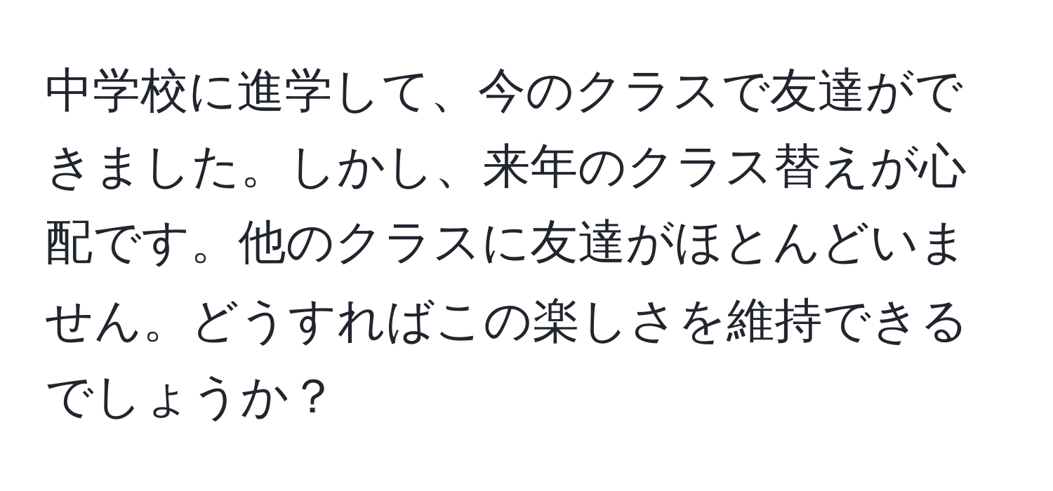 中学校に進学して、今のクラスで友達ができました。しかし、来年のクラス替えが心配です。他のクラスに友達がほとんどいません。どうすればこの楽しさを維持できるでしょうか？