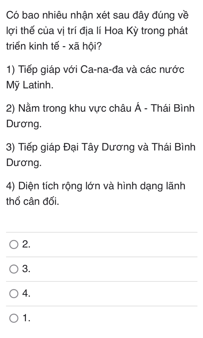 Có bao nhiêu nhận xét sau đây đúng về
lợi thế của vị trí địa lí Hoa Kỳ trong phát
triển kinh tế - xã hội?
1) Tiếp giáp với Ca-na-đa và các nước
Mỹ Latinh.
2) Nằm trong khu vực châu Á - Thái Bình
Dương.
3) Tiếp giáp Đại Tây Dương và Thái Bình
Dương.
4) Diện tích rộng lớn và hình dạng lãnh
thổ cân đối.
2.
3.
4.
1.