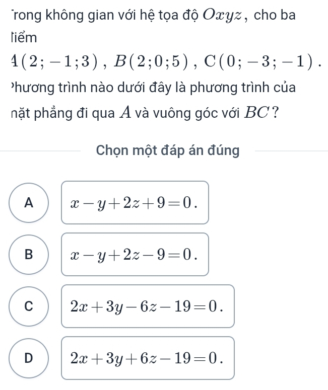 Trong không gian với hệ tọa độ Oxyz, cho ba
liểm
4(2;-1;3), B(2;0;5), C(0;-3;-1). 
hương trình nào dưới đây là phương trình của
nhặt phẳng đi qua A và vuông góc với BC?
Chọn một đáp án đúng
A x-y+2z+9=0.
B x-y+2z-9=0.
C 2x+3y-6z-19=0.
D 2x+3y+6z-19=0.