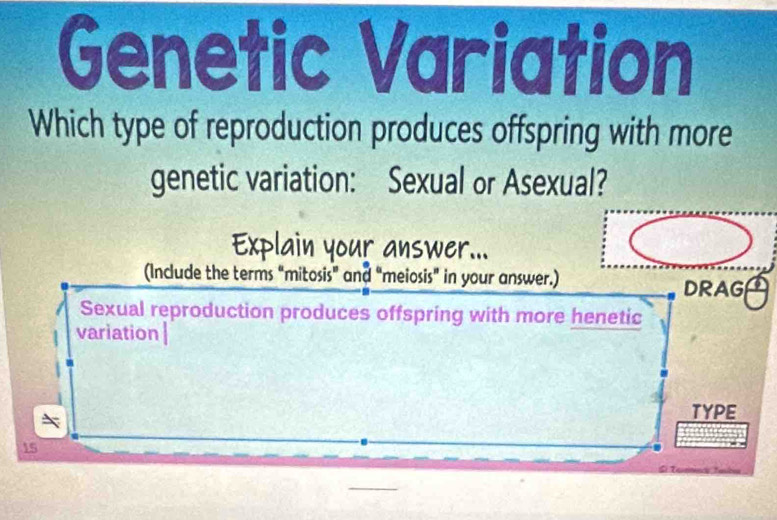 Genetic Variation 
Which type of reproduction produces offspring with more 
genetic variation: Sexual or Asexual? 
answer... 
(Include the terms “mitosis” and “meiosis" in your answer.) 
DRAG 
Sexual reproduction produces offspring with more henetic 
variation| 
TYPE
15