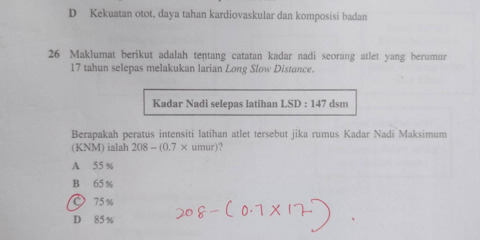 D Kekuatan otot, daya tahan kardiovaskular dan komposisi badan
26 Maklumat berikut adalah tentang catatan kadar nadi seorang atlet yang berumur
17 tahun selepas melakukan larian Long Slow Distance.
Kadar Nadi selepas latihan LSD:147 dsm
Berapakah peratus intensiti latihan atlet tersebut jika rumus Kadar Nadi Maksimum
(KNM) ialah 208-(0.7* umur)?
A 55 %
B 65%
75%
D 85%