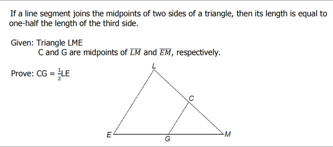 If a line segment joins the midpoints of two sides of a triangle, then its length is equal to 
one-half the length of the third side. 
Given: Triangle LME
C and G are midpoints of overline LM and overline EM , respectively. 
Prove: CG= 1/2 LE