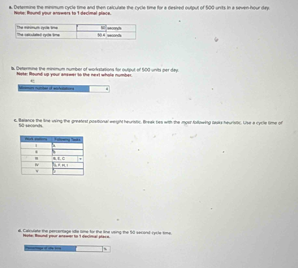 Determine the minimum cycle time and then calculate the cycle time for a desired output of 500 units in a seven-hour day. 
Note: Round your answers to 1 decimal place. 
b. Determine the minimum number of workstations for output of 500 units per day. 
Note: Round up your answer to the next whole number. 
Minsmum number of workstations 4 
c. Balance the line using the greatest positional weight heuristic. Break ties with the most following tasks heuristic. Use a cycle time of
50 seconds. 
d. Calculate the percentage idle time for the line using the 50 second cycle time. 
Note: Round your answer to 1 decimal place. 
Pescentaga of ido tim %