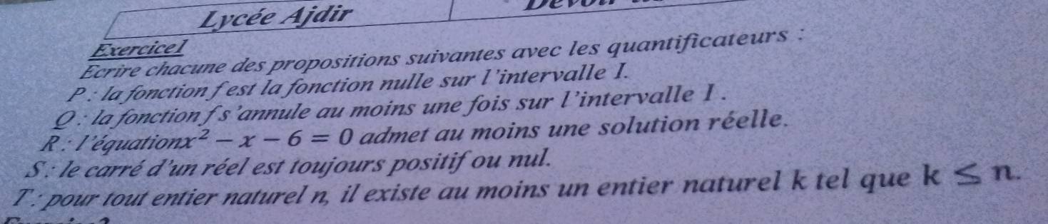 Lycée Ajdir De 
Exercicel 
Ecrire chacune des propositions suivantes avec les quantificateurs : 
P : la fonction f est la fonction nulle sur l’intervalle I. 
Q : la fonction f s’annule au moins une fois sur l’intervalle I . 
R : l'équation. x^2-x-6=0 admet au moins une solution réelle. 
S : le carré d'un réel est toujours positif ou nul. 
T : pour tout entier naturel n, il existe au moins un entier naturel k tel que k≤ n.