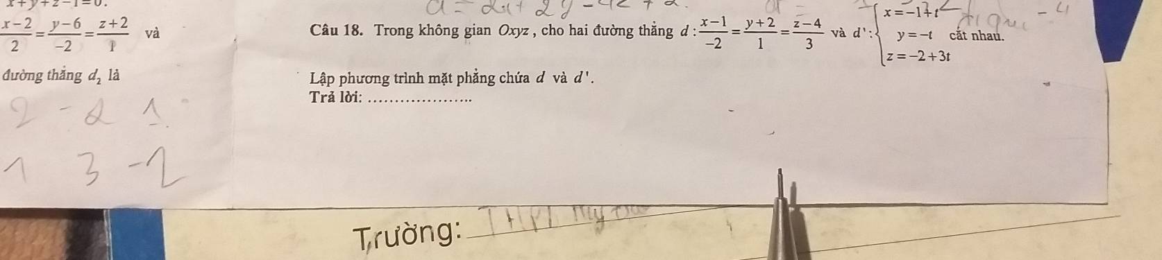  (x-2)/2 = (y-6)/-2 = (z+2)/1  và Câu 18. Trong không gian Oxyz , cho hai đường thắng d: (x-1)/-2 = (y+2)/1 = (z-4)/3  và d∵ beginarrayl x=-1+t y=-t z=-2+3tendarray. ất nhau. 
đường thắng d_2 là Lập phương trình mặt phẳng chứa d và d '. 
Trả lời:_ 
__ 
Trường: