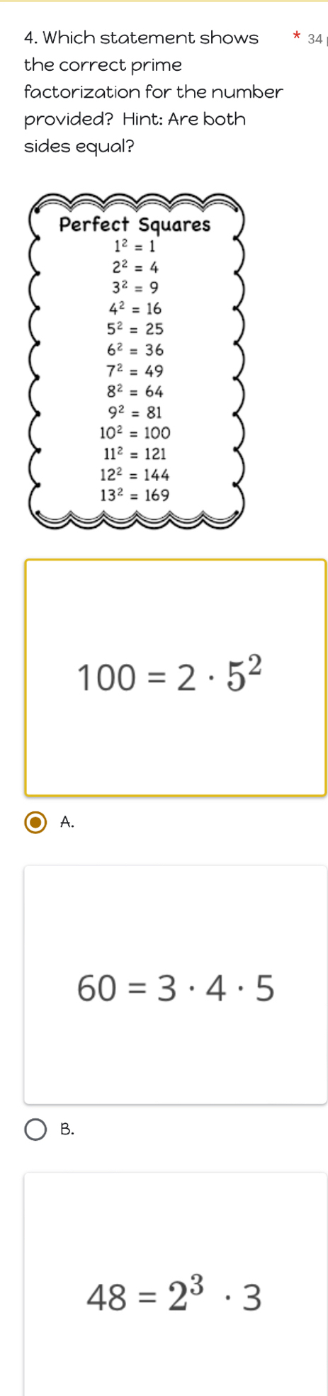 Which statement shows 34
the correct prime
factorization for the number
provided? Hint: Are both
sides equal?
Perfect Squares
1^2=1
2^2=4
3^2=9
4^2=16
5^2=25
6^2=36
7^2=49
8^2=64
9^2=81
10^2=100
11^2=121
12^2=144
13^2=169
100=2· 5^2
A.
60=3· 4· 5
B.
48=2^3· 3