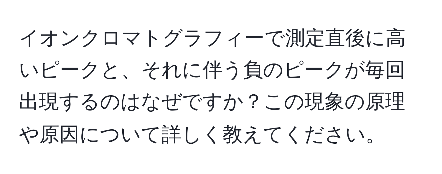 イオンクロマトグラフィーで測定直後に高いピークと、それに伴う負のピークが毎回出現するのはなぜですか？この現象の原理や原因について詳しく教えてください。