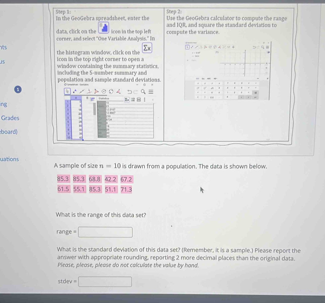 In the GeoGebra spreadsheet, enter the Use the GeoGebra calculator to compute the range 
and IQR, and square the standard deviation to 
data, click on the icon in the top left compute the variance. 
corner, and select “One Variable Analysis.” In 
ts
Σx
∴ ∠ ∴ ト ⊙ ○4∴ D=q
the histogram window, click on the - 10d.4 + - = 
us 
icon in the top right corner to open a fos 
window containing the summary statistics, 
including the 5 -number summary and 
population and sample standard deviations. 
ω 
. , . , , 
1 
CA 0 / ! * . 
R 
. j α 
A Stalistics 
b1 
,. 
0 10
ing 2
3 18 12 016
4 20 12066
230
Grades 6 24 9734
6 20
7 30
board)
0 30 20
0 3 20
10
40
uations 
A sample of size n=10 is drawn from a population. The data is shown below.
85.3 85.3 68.8 42.2 67.2
61.5 55.1 85.3 51.1 71.3
What is the range of this data set?
range = □
What is the standard deviation of this data set? (Remember, it is a sample.) Please report the 
answer with appropriate rounding, reporting 2 more decimal places than the original data. 
Please, please, please do not calculate the value by hand.
st dev =□