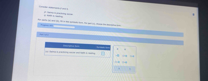 Consider statements P and q. 
p: Saima is practicing soccer. 
Q: Kelth is reading. 
For parts (a) and (b), filll in the symbolic form. For part (c), choose the descriptive form. 
Progress: 0/3 
Part 1 of 3 
Descriptive form Symbolic form p Q
(a) Saima is practicing soccer and Kelth is reading. 
~□ 
□→□ 
×