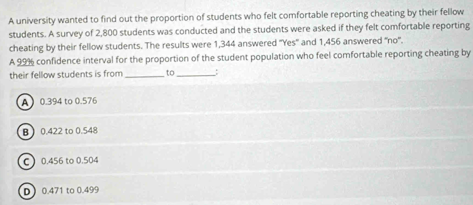 A university wanted to find out the proportion of students who felt comfortable reporting cheating by their fellow
students. A survey of 2,800 students was conducted and the students were asked if they felt comfortable reporting
cheating by their fellow students. The results were 1,344 answered ''Yes” and 1,456 answered “no'.
A 99% confidence interval for the proportion of the student population who feel comfortable reporting cheating by
their fellow students is from _to _;
A 0.394 to 0.576
B 0.422 to 0.548
C 0.456 to 0.504
D 0.471 to 0.499