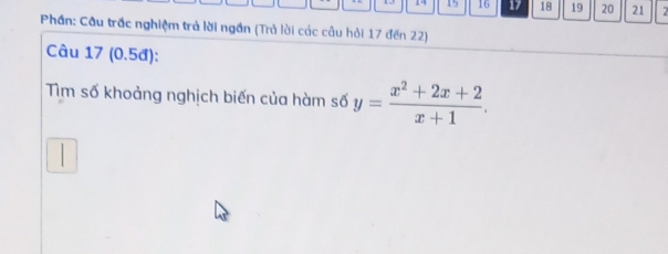 14 15 16 17 18 19 20 21 2 
Phần: Cầu trấc nghiệm trả lời ngần (Trả lời các câu hỏi 17 đến 22) 
Câu 17 (0.5đ): 
Tìm số khoảng nghịch biến của hàm số y= (x^2+2x+2)/x+1 .