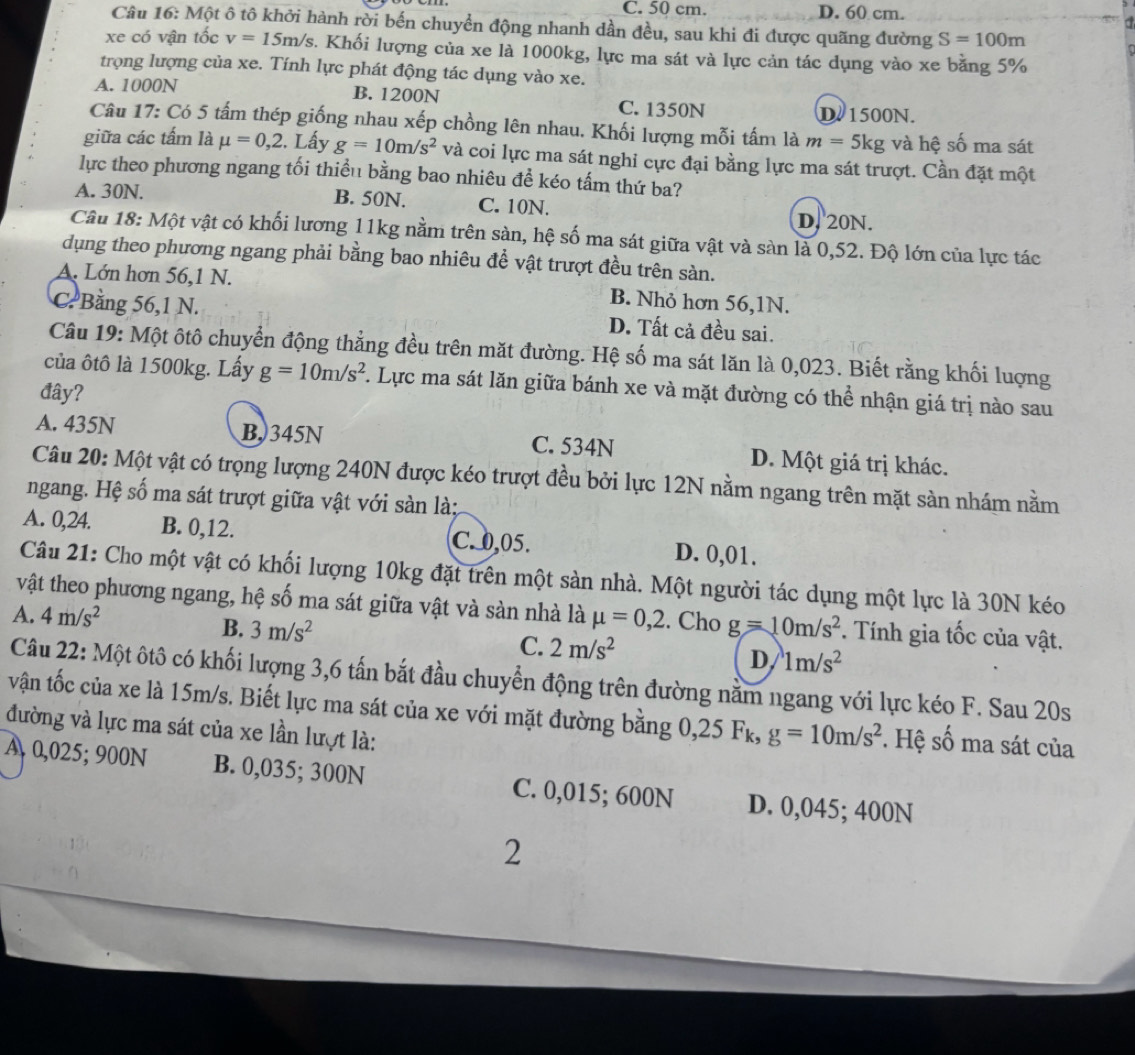 C. 50 cm. D. 60 cm.
Câu 16: Một ô tô khởi hành rời bến chuyển động nhanh dần đều, sau khi đi được quãng đường S=100m
xe có vận tốc v=15m/s v. Khối lượng của xe là 1000kg, lực ma sát và lực cản tác dụng vào xe bằng 5%
trọng lượng của xe. Tính lực phát động tác dụng vào xe.
A. 1000N B. 1200N C. 1350N D. 1500N.
Câu 17: Có 5 tấm thép giống nhau xếp chồng lên nhau. Khối lượng mỗi tấm là m=5kg và hệ số ma sát
giữa các tấm là mu =0,2 2. Lấy g=10m/s^2 và coi lực ma sát nghi cực đại bằng lực ma sát trượt. Cần đặt một
lực theo phương ngang tối thiều bằng bao nhiêu đề kéo tấm thứ ba?
A. 30N. B. 50N. C. 10N. D. 20N.
Câu 18: Một vật có khối lương 11kg nằm trên sàn, hệ số ma sát giữa vật và sàn là 0,52. Độ lớn của lực tác
dụng theo phương ngang phải bằng bao nhiêu để vật trượt đều trên sàn.
A. Lớn hơn 56,1 N. B. Nhỏ hơn 56,1N.
C. Bằng 56,1 N. D. Tất cả đều sai.
Câu 19: Một ôtô chuyển động thẳng đều trên mặt đường. Hệ số ma sát lăn là 0,023. Biết rằng khối luợng
của ôtô là 1500kg. Lấy g=10m/s^2. Lực ma sát lăn giữa bánh xe và mặt đường có thể nhận giá trị nào sau
đây?
A. 435N B, 345N C. 534N D. Một giá trị khác.
Câu 20: Một vật có trọng lượng 240N được kéo trượt đều bởi lực 12N nằm ngang trên mặt sàn nhám nằm
ngang. Hệ số ma sát trượt giữa vật với sàn là;
A. 0,24. B. 0,12. C. 0,05. D. 0,01.
Câu 21: Cho một vật có khối lượng 10kg đặt trên một sản nhà. Một người tác dụng một lực là 30N kéo
vật theo phương ngang, hệ số ma sát giữa vật và sàn nhà là
B. 3m/s^2
A. 4m/s^2 mu =0,2. Cho g=10m/s^2. Tính gia tốc của vật.
C. 2m/s^2
D, 1m/s^2
Câu 22: Một ôtô có khối lượng 3,6 tấn bắt đầu chuyển động trên đường nằm ngang với lực kéo F. Sau 20s
vận tốc của xe là 15m/s. Biết lực ma sát của xe với mặt đường bằng 0,1 25F_k,g=10m/s^2 *. Hệ số ma sát của
đường và lực ma sát của xe lần lượt là:
A 0,025; 900N B. 0,035; 300N C. 0,015; 600N D. 0,045; 400N
2