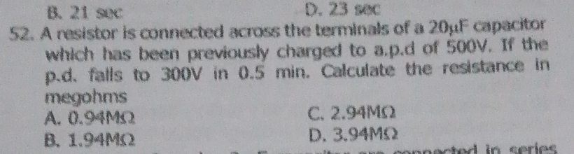 B. 21 sec D. 23 sec
52. A resistor is connected across the terminals of a 20μF capacitor
which has been previously charged to a. p.d of 500V. If the
p.d. falls to 300V in 0.5 min. Calculate the resistance in
megohms
A. 0.94MΩ C. 2.94MΩ
B. 1.94MΩ D. 3.94MΩ
ected in series