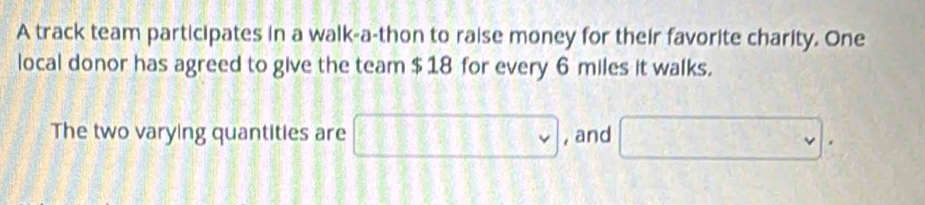 A track team participates in a walk-a-thon to raise money for their favorite charity. One 
local donor has agreed to give the team $ 18 for every 6 miles it walks. 
The two varying quantities are □  , and □.