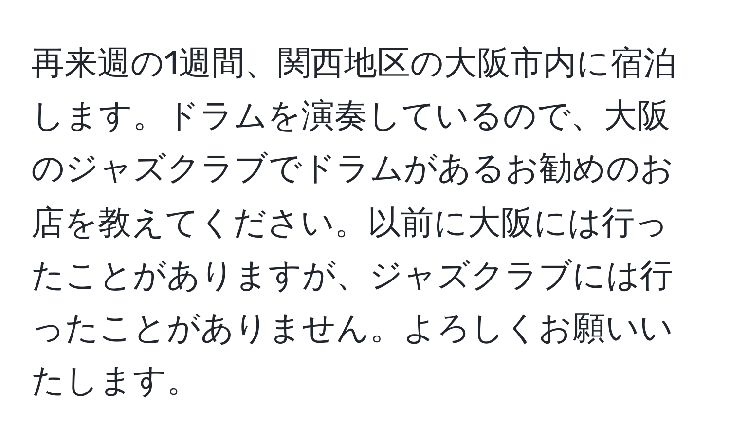 再来週の1週間、関西地区の大阪市内に宿泊します。ドラムを演奏しているので、大阪のジャズクラブでドラムがあるお勧めのお店を教えてください。以前に大阪には行ったことがありますが、ジャズクラブには行ったことがありません。よろしくお願いいたします。