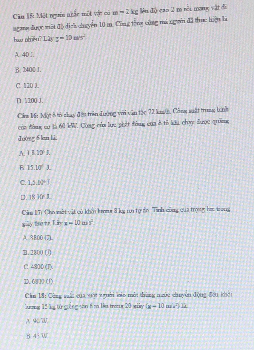 Một người nhấc một vật có m=2kg lên độ cao 2 m rôi mang vật đi
ngang được một độ dịch chuyên 10 m. Công tổng cộng mả người đã thực hiện là
bao nhiêu? Lấy g=10m/s^2.
A. 40 J.
B. 2400 J.
C. 120 J.
D. 1200 J.
Câu 16: Một ô tô chạy đều trên đường với vận tốc 72 km/h. Công suất trung binh
của động cơ là 60 kW. Công của lực phát động của ô tô khi chạy được quăng
đường 6 km là:
A 1,8.10^6J.
B. 15.10^6J.
C. 1,5.10^6J.
D. 18.10^6J. 
Câu 17: Cho một vật có khối lượng 8 kg rơi tự do. Tính công của trọng lực trong
giây thứ tư. Lầy g=10m/s^2.
A. 3800 (J).
B. 2800 (J).
C. 4800 (J).
D. 6800 (J).
Câu 18: Công suất của một người kéo một thùng nước chuyên động đêu khối
lượng 15 kg từ giêng sâu 6 m lên trong 20 giây (g=10m/s^2) là
A 90 W
B. 45 W.