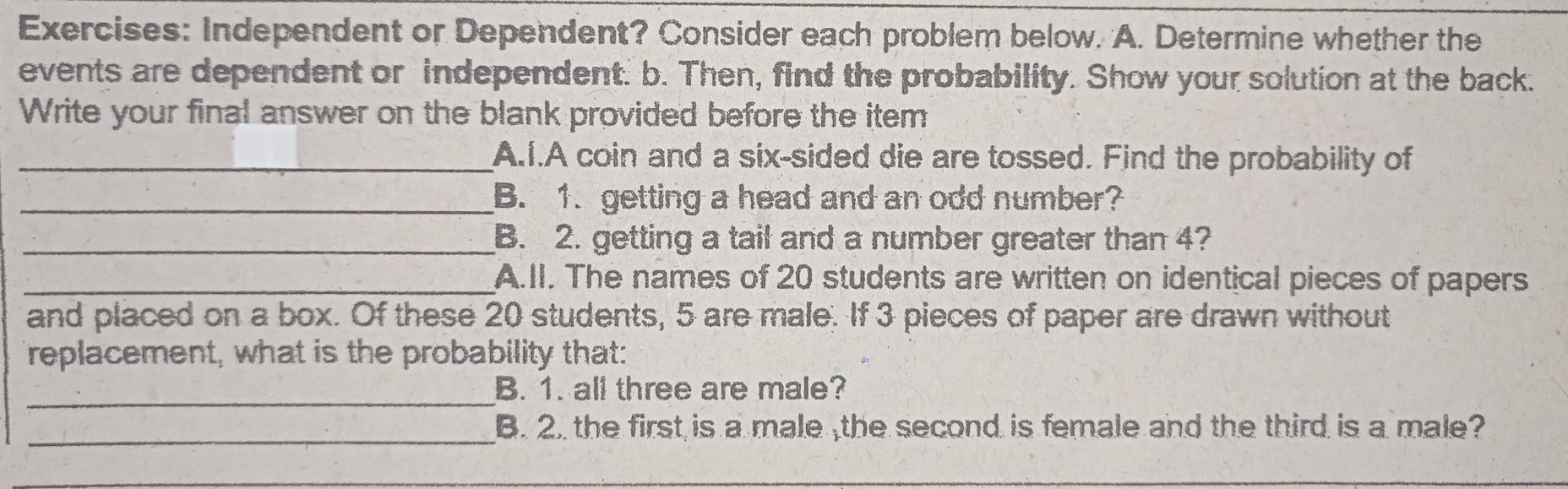 Independent or Dependent? Consider each problem below. A. Determine whether the 
events are dependent or independent. b. Then, find the probability. Show your solution at the back. 
Write your final answer on the blank provided before the item 
_A.I.A coin and a six-sided die are tossed. Find the probability of 
_B. 1. getting a head and an odd number? 
_B. 2. getting a tail and a number greater than 4? 
_A.II. The names of 20 students are written on identical pieces of papers 
and placed on a box. Of these 20 students, 5 are male. If 3 pieces of paper are drawn without 
replacement, what is the probability that: 
_B. 1. all three are male? 
_ 
B. 2. the first is a male ,the second is female and the third is a male? 
_ 
_