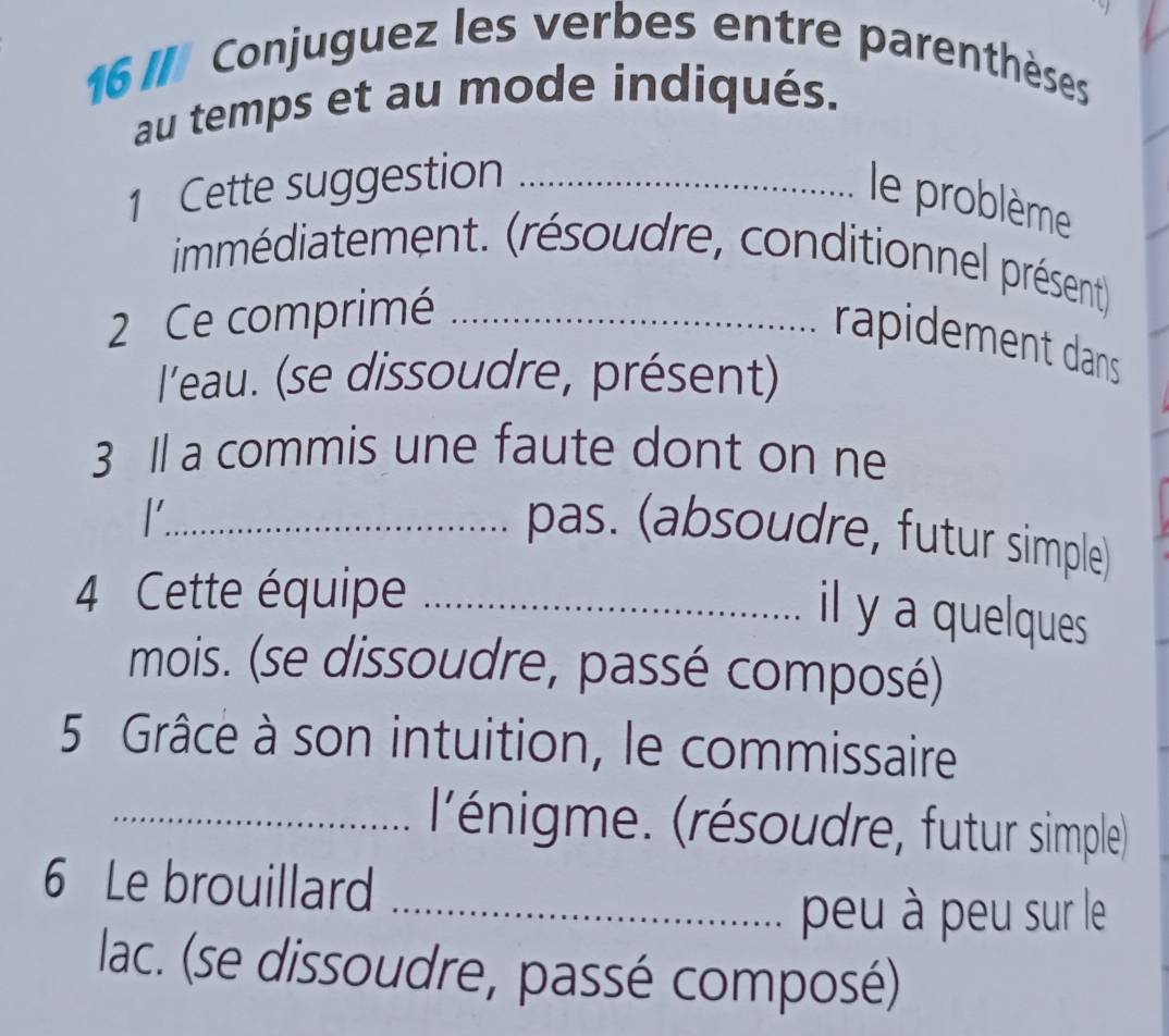 Conjuguez les verbes entre parenthèses 
au temps et au mode indiqués. 
1 Cette suggestion_ 
le problème 
immédiatement. (résoudre, conditionnel présent) 
2 Ce comprimé_ 
rapidement dans 
l'eau. (se dissoudre, présent) 
3 Il a commis une faute dont on ne 
_1 
pas. (absoudre, futur simple) 
4 Cette équipe_ 
il y a quelques 
mois. (se dissoudre, passé composé) 
5 Grâce à son intuition, le commissaire 
_l'énigme. (résoudre, futur simple) 
6 Le brouillard_ 
peu à peu sur le 
lac. (se dissoudre, passé composé)