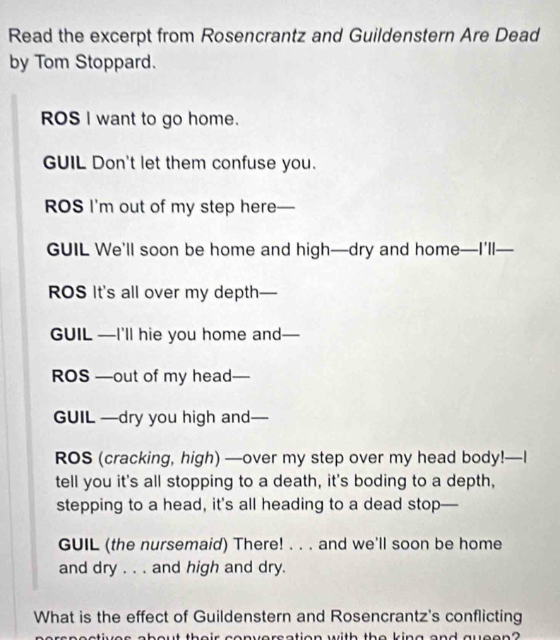 Read the excerpt from Rosencrantz and Guildenstern Are Dead 
by Tom Stoppard. 
ROS I want to go home. 
GUIL Don't let them confuse you. 
ROS I'm out of my step here— 
GUIL We'll soon be home and high—dry and home—I'll— 
ROS It's all over my depth- — 
GUIL —I'll hie you home and— 
ROS —out of my head- 
GUIL —dry you high and 
ROS (cracking, high) —over my step over my head body!—I 
tell you it's all stopping to a death, it's boding to a depth, 
stepping to a head, it's all heading to a dead stop— 
GUIL (the nursemaid) There! . . . and we'll soon be home 
and dry . . . and high and dry. 
What is the effect of Guildenstern and Rosencrantz's conflicting 
ut theis conversction with the king and gvcen?