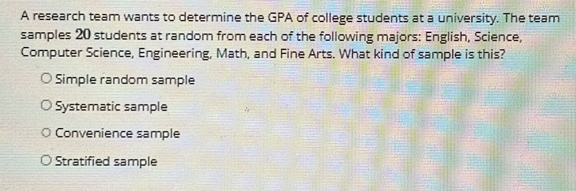 A research team wants to determine the GPA of college students at a university. The team
samples 20 students at random from each of the following majors: English, Science,
Computer Science, Engineering, Math, and Fine Arts. What kind of sample is this?
Simple random sample
Systematic sample
Convenience sample
Stratified sample