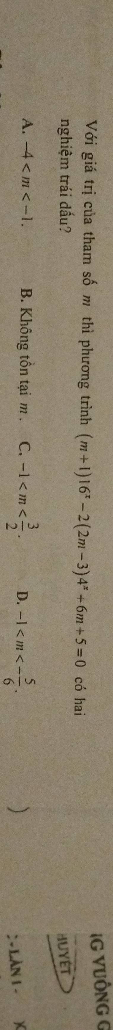IG VUÔNG G
Với giá trị của tham số m thì phương trình (m+1)16^x-2(2m-3)4^x+6m+5=0 có hai
nghiệm trái dấu? HuyÉT
A. -4 . B. Không tồn tại m. C. -1 . D. -1 . 
)
: - LÀN 1 -