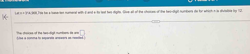 Let n=314,968 , 7de be a base-ten numeral with d and e its last two digits. Give all of the choices of the two-digit numbers de for which n is divisible by 12. 
The choices of the two-digit numbers de are □. 
(Use a comma to separate answers as needed.)