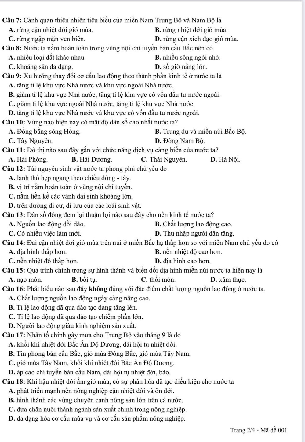 Cảnh quan thiên nhiên tiêu biểu của miền Nam Trung Bộ và Nam Bộ là
A. rừng cận nhiệt đới gió mùa. B. rừng nhiệt đới gió mùa.
C. rừng ngập mặn ven biển. D. rừng cận xích đạo gió mùa.
Câu 8: Nước ta nằm hoàn toàn trong vùng nội chí tuyến bán cầu Bắc nên có
A. nhiều loại đất khác nhau. B. nhiều sông ngòi nhỏ.
C. khoáng sản đa dạng. D. số giờ nắng lớn.
Câu 9: Xu hướng thay đổi cơ cấu lao động theo thành phần kinh tế ở nước ta là
A. tăng tỉ lệ khu vực Nhà nước và khu vực ngoài Nhà nước.
B. giảm tỉ lệ khu vực Nhà nước, tăng tỉ lệ khu vực có vốn đầu tư nước ngoài.
C. giảm tỉ lệ khu vực ngoài Nhà nước, tăng tỉ lệ khu vực Nhà nước.
D. tăng tỉ lệ khu vực Nhà nước và khu vực có vốn đầu tư nước ngoài.
Câu 10: Vùng nào hiện nay có mật độ dân số cao nhất nước ta?
A. Đồng bằng sông Hồng. B. Trung du và miền núi Bắc Bộ.
C. Tây Nguyên. D. Đông Nam Bộ.
Câu 11: Đô thị nào sau đây gắn với chức năng dịch vụ cảng biển của nước ta?
A. Hải Phòng. B. Hải Dương. C. Thái Nguyên. D. Hà Nội.
Câu 12: Tài nguyên sinh vật nước ta phong phú chủ yếu do
A. lãnh thổ hẹp ngang theo chiều đông - tây.
B. vị trí nằm hoàn toàn ở vùng nội chí tuyến.
C. nằm liền kể các vành đai sinh khoáng lớn.
D. trên đường di cư, di lưu của các loài sinh vật.
Câu 13: Dân số đông đem lại thuận lợi nào sau đây cho nền kinh tế nước ta?
A. Nguồn lao động dồi dào. B. Chất lượng lao động cao.
C. Có nhiều việc làm mới. D. Thu nhập người dân tăng.
Câu 14: Đai cận nhiệt đới gió mùa trên núi ở miền Bắc hạ thấp hơn so với miền Nam chủ yếu do có
A. địa hình thấp hơn. B. nền nhiệt độ cao hơn.
C. nền nhiệt độ thấp hơn. D. địa hình cao hơn.
Câu 15: Quá trình chính trong sự hình thành và biến đổi địa hình miền núi nước ta hiện nay là
A. nạo mòn. B. bồi tụ. C. thổi mòn. D. xâm thực.
Câu 16: Phát biểu nào sau đây không đúng với đặc điểm chất lượng nguồn lao động ở nước ta.
A. Chất lượng nguồn lao động ngày càng nâng cao.
B. Tỉ lệ lao động đã qua đào tạo đang tăng lên.
C. Ti lệ lao động đã qua đào tạo chiếm phần lớn.
D. Người lao động giàu kinh nghiệm sản xuất.
Câu 17: Nhân tố chính gây mưa cho Trung Bộ vào tháng 9 là do
A. khối khí nhiệt đới Bắc Ấn Độ Dương, dải hội tụ nhiệt đới.
B. Tín phong bán cầu Bắc, gió mùa Đông Bắc, gió mùa Tây Nam.
C. gió mùa Tây Nam, khối khí nhiệt đới Bắc Ấn Độ Dương.
D. áp cao chí tuyến bán cầu Nam, dải hội tụ nhiệt đới, bão.
Câu 18: Khí hậu nhiệt đới ẩm gió mùa, có sự phân hóa đã tạo điều kiện cho nước ta
A. phát triển mạnh nền nông nghiệp cận nhiệt đới và ôn đới.
B. hình thành các vùng chuyên canh nông sản lớn trên cả nước.
C. đưa chăn nuôi thành ngành sản xuất chính trong nông nghiệp.
D. đa dạng hóa cơ cấu mùa vụ và cơ cấu sản phầm nông nghiệp.
Trang 2/4 - Mã đề 001