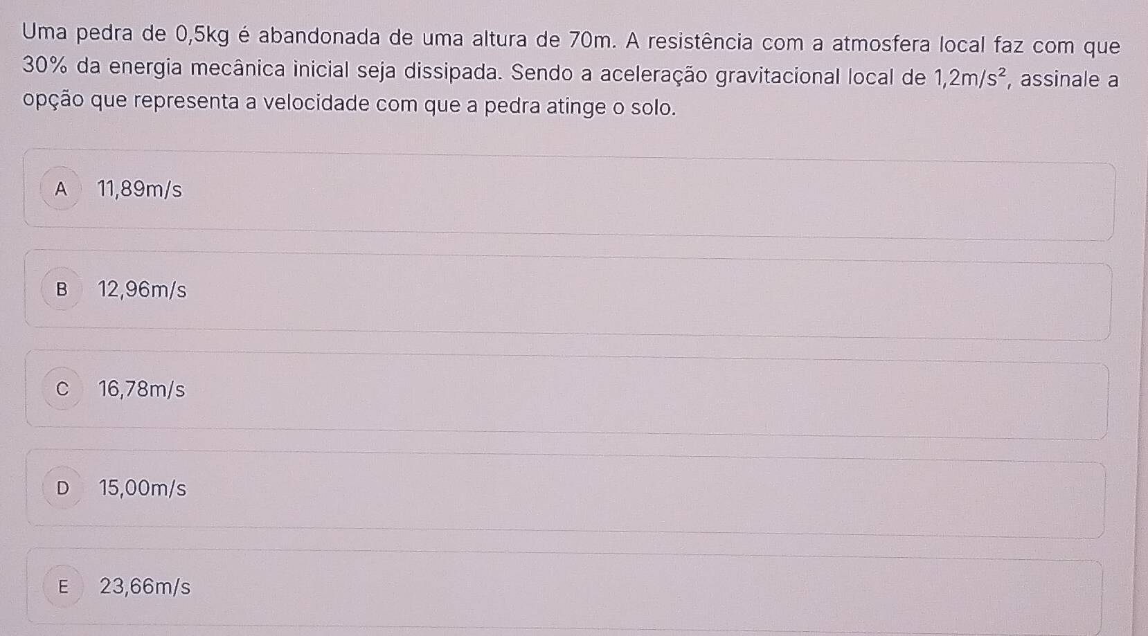 Uma pedra de 0,5kg é abandonada de uma altura de 70m. A resistência com a atmosfera local faz com que
30% da energia mecânica inicial seja dissipada. Sendo a aceleração gravitacional local de 1,2m/s^2 , assinale a
opção que representa a velocidade com que a pedra atinge o solo.
A 11,89m/s
B 12,96m/s
c 16,78m/s
D 15,00m/s
E 23,66m/s