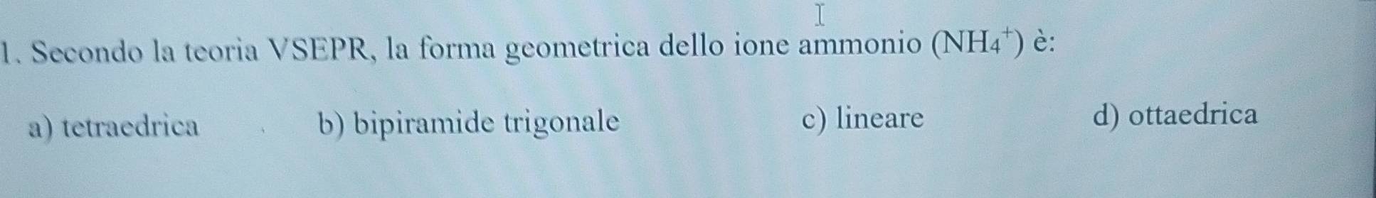 Secondo la teoria VSEPR, la forma geometrica dello ione ammonio (NH_4^+) è:
a) tetraedrica b) bipiramide trigonale c) lineare d) ottaedrica