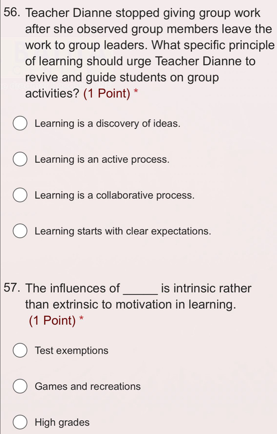 Teacher Dianne stopped giving group work
after she observed group members leave the
work to group leaders. What specific principle
of learning should urge Teacher Dianne to
revive and guide students on group
activities? (1 Point) *
Learning is a discovery of ideas.
Learning is an active process.
Learning is a collaborative process.
Learning starts with clear expectations.
_
57. The influences of is intrinsic rather
than extrinsic to motivation in learning.
(1 Point) *
Test exemptions
Games and recreations
High grades