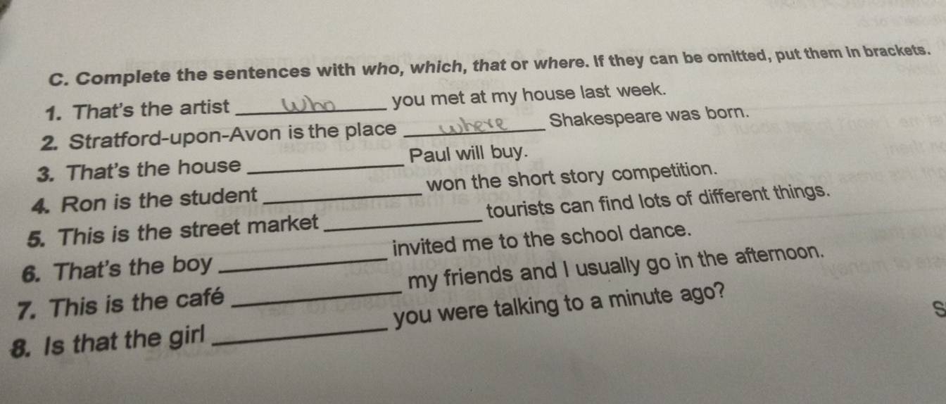 Complete the sentences with who, which, that or where. If they can be omitted, put them in brackets. 
1. That's the artist _you met at my house last week. 
2. Stratford-upon-Avon is the place _Shakespeare was born. 
3. That's the house _Paul will buy. 
4. Ron is the student won the short story competition. 
5. This is the street market _tourists can find lots of different things. 
6. That's the boy invited me to the school dance. 
7. This is the café_ my friends and I usually go in the afternoon. 
8. Is that the girl __you were talking to a minute ago? 
s