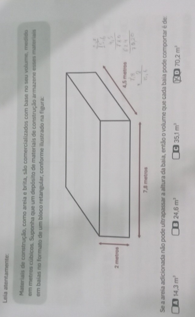 Leia atentamente:
Materiais de construção, como areia e brita, são comercializados com base no seu volume, medido
em metros cúbicos. Suponha que um depósito de materiais de construção armazene esses materiais
em baias no formato de um bloco retangular, conforme ilustrado na figura:
2 metros
4,5 metros
7,8 metros
Se a areia adicionada não pode ultrapassar a altura da baia, então o volume que cada baia pode comportar é de:
A 14,3m^3
B 24,6m^3
C 35.1m^3
XD 70.2m^3