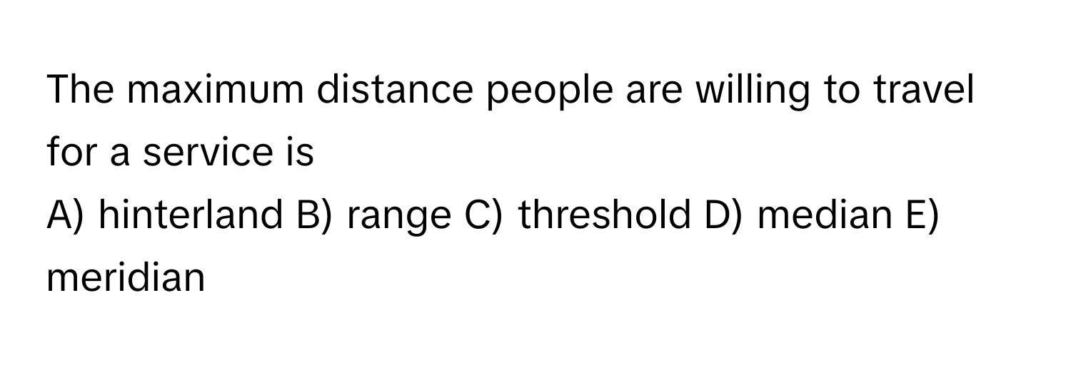 The maximum distance people are willing to travel for a service is 
A) hinterland B) range C) threshold D) median E) meridian